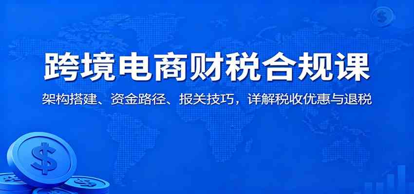 跨境电商财税合规课:架构搭建、资金路径、报关技巧,详解税收优惠与退税-淘金阁网创